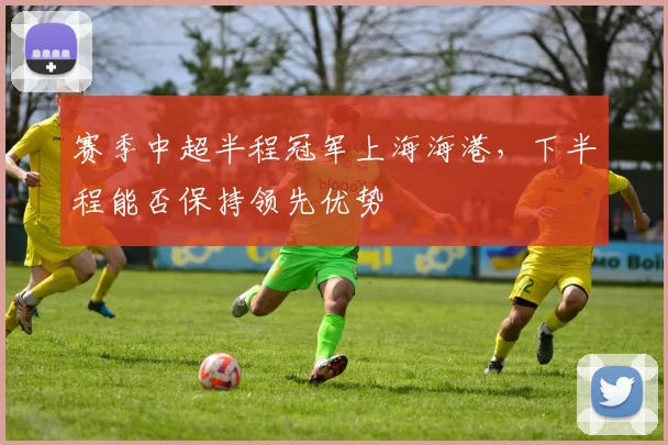 赛季中超半程冠军上海海港，下半程能否保持领先优势