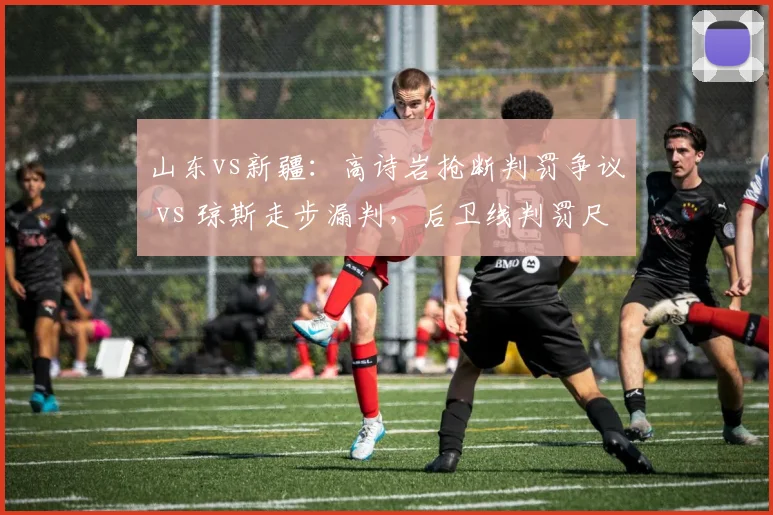 山东vs新疆：高诗岩抢断判罚争议 vs 琼斯走步漏判，后卫线判罚尺度严重失衡