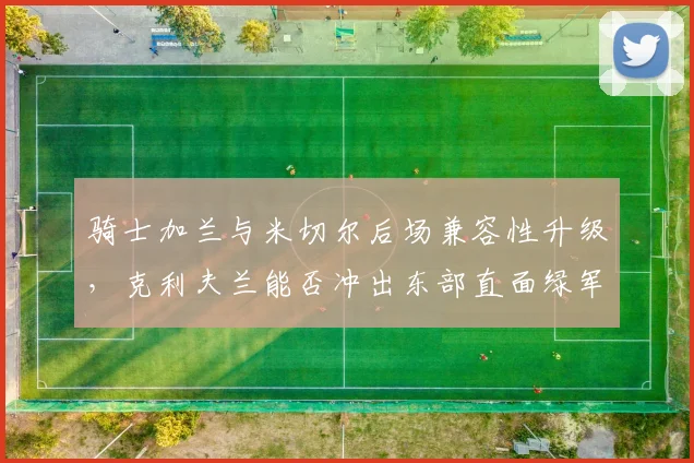骑士加兰与米切尔后场兼容性升级，克利夫兰能否冲出东部直面绿军？