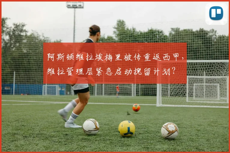 阿斯顿维拉埃梅里被传重返西甲，维拉管理层紧急启动挽留计划？