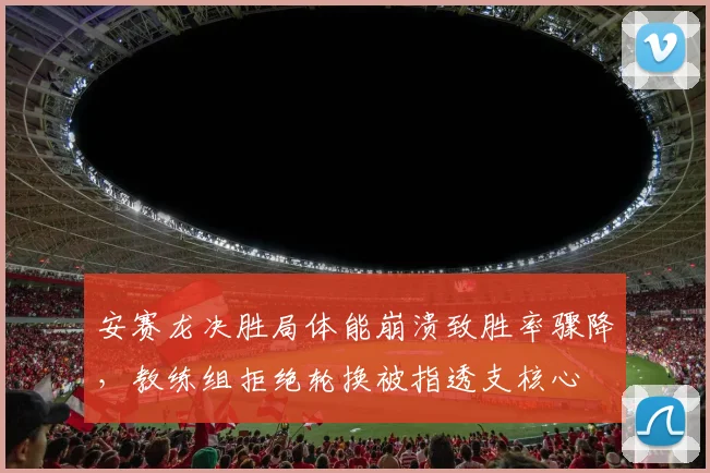 安赛龙决胜局体能崩溃致胜率骤降，教练组拒绝轮换被指透支核心