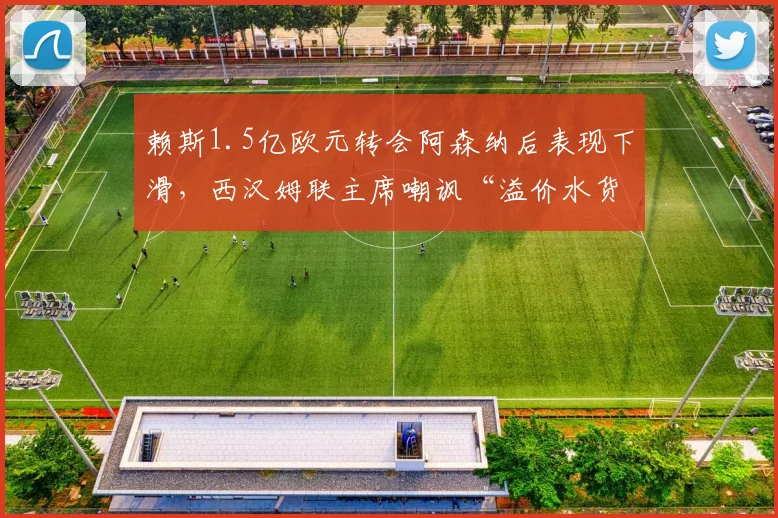 赖斯1.5亿欧元转会阿森纳后表现下滑，西汉姆联主席嘲讽“溢价水货”